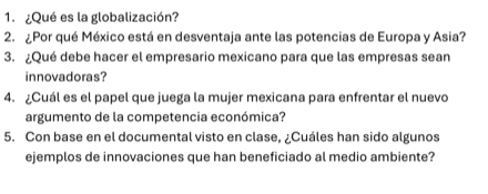 ¿Qué es la globalización? 
2.¿ Por qué México está en desventaja ante las potencias de Europa y Asia? 
3. ¿Qué debe hacer el empresario mexicano para que las empresas sean 
innovadoras? 
4. ¿Cuál es el papel que juega la mujer mexicana para enfrentar el nuevo 
argumento de la competencia económica? 
5. Con base en el documental visto en clase, ¿Cuáles han sido algunos 
ejemplos de innovaciones que han beneficiado al medio ambiente?