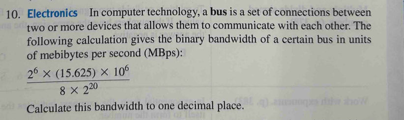 Electronics In computer technology, a bus is a set of connections between 
two or more devices that allows them to communicate with each other. The 
following calculation gives the binary bandwidth of a certain bus in units 
of mebibytes per second (MBps):
 (2^6* (15.625)* 10^6)/8* 2^(20) 
Calculate this bandwidth to one decimal place.