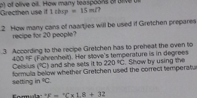 of olive oil. How many teaspoons of olive ul 
Grecthen use if 1tbsp =15ml ? 
2 How many cans of naartjies will be used if Gretchen prepares 
recipe for 20 people? 
.3 According to the recipe Gretchen has to preheat the oven to
00°F (Fahrenheit). Her stove's temperature is in degrees 
Celsius (°C) and she sets it to 220°C. Show by using the 
formula below whether Gretchen used the correct temperatu 
setting in^9C. 
Formula: ^circ F=^circ C* 1,8+32