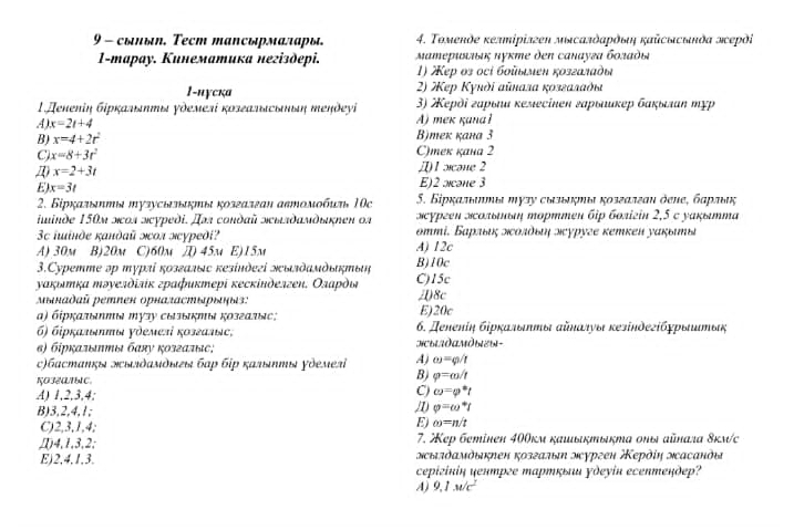 9 - сыπыη, Τecm manсώрмαлαρы, 4. Τοмеκὸе κелiрίлσеΝ мεсалδαΡόδη Καὐсысьκὸα эεрὸί
1-mарay. Кинематика негiздepi.  ΜαΜεрιδιιίις κуκте дen сαнауεа бοлαδыι
1) Kẹр οs οcί бοῦыμευ κοзгαладωι
1-nγска  2) Xep Kyndi aūnaлa κoзεαлαθια
3) Χеρὸί гαρыιи κеझесineн ἐαρыιиκер бακыιαη πχр
A) x=2t+4 A)meκ κanα ł
B) x=4+2r^2 B)mек кана 3
C x=8+3t^2
C)meк kана 2
x=2+3t
/) 1 cane 2
E) x=3t E)2 alcane 3
2. Біркαльяππя тузусьπακπы κοзгалгаη автοмοбиη 10c  5. Бірκαπьαеты πузу сыльκμы κοзεαлεαυ όеιе, бαрльας
iuinde 150м ποл лcypedi. Дs condaй πιлδамδικnen os зcурεен эолыньη торттen бiр бοπίгίn 2,5 с уаκытта
3c iinθe καнθαῦ жол мcуpеð? эттί. Бαрльις οεοлδьιη οсуруге κетκен уακьеь
A) 30m B)20m C)60m π) 45m E)15m B)10c A) 12c
3.Cуретте эр турлί κозгалыс кезίндеςі эылδамδьήπыή
уακιλтκα πэγелὸίлίκ графиκтері κесκίнделген, Ολаρὸι C)15c ()8c
Μыκаδαй рeтnен орналастыρыηыς: E)20c
α) бίρκαлеππω ポузу сызыκΝыι κοзгалες; 6. Деλеπίη бρρκαπδπηы σйπατуы κеίнδеςίбχρыιμηьς
6) бἰрκальΗы уὸемелί κοзεалως,
α) брκαπίπтыя баяу κοзгаπίяе; HCHADAMÔыED-
c)бастаΝκя эылδамδыεы бар бjр калыπя ὸемеバі A) omega =varphi /t
B) varphi =omega /t
A) 1,2,3,4;
C) omega =varphi^*t
B)3,2,4,1;
1) varphi =omega^*t
C)2,3,1,4;
E) omega =n/t
4,1,3,2; 7. ep бemineн 400км καιьктыкта σπыя айлала δкмс
E)2,4,1,3. мыπὸαмδыκηен козгалη мургеи Κерὸίη масанὸι
cepizίnіų чеɪтрге артκыι γдσγίu ecептедeр?
A) 9.1M/c^2