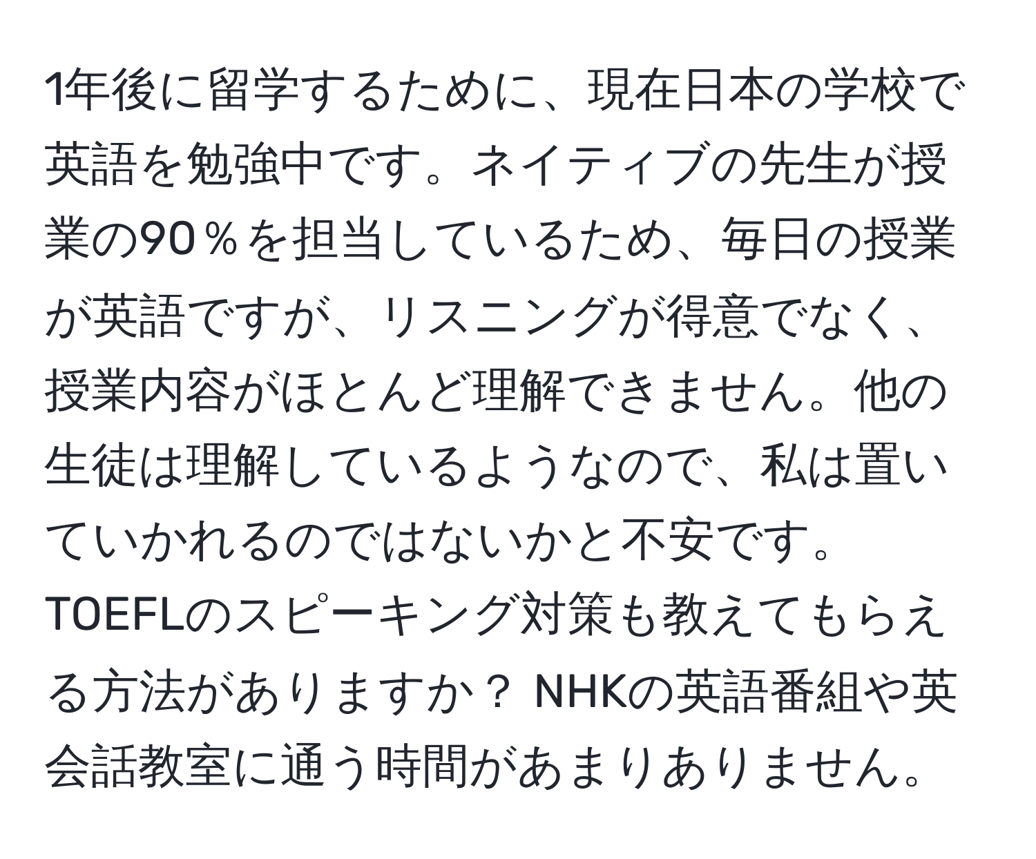1年後に留学するために、現在日本の学校で英語を勉強中です。ネイティブの先生が授業の90％を担当しているため、毎日の授業が英語ですが、リスニングが得意でなく、授業内容がほとんど理解できません。他の生徒は理解しているようなので、私は置いていかれるのではないかと不安です。TOEFLのスピーキング対策も教えてもらえる方法がありますか？ NHKの英語番組や英会話教室に通う時間があまりありません。