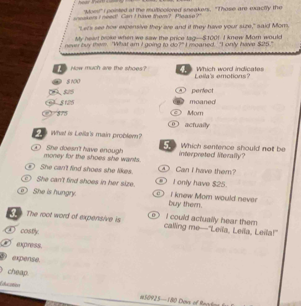 "Mom!" I pointed at the multicolored sneakers, “Those are exactly the
sneakers I need! Can I have them? Please?"
"Let's see how expensive they are and if they have your size," said Mom.
My heart broke when we saw the price tag— $100! I knew Mom would
never buy them. "What am I going to do?" I moaned. “I only have $25."
4.
How much are the shoes? Which word indicates
Leila's emotions?
$100
2 $25 perfect
e3 S125 moaned
① $75 Mom
actually
What is Leila's main problem?
Which sentence should not be
She doesn't have enough interpreted literally?
money for the shoes she wants.
She can't find shoes she likes. Can I have them?
c She can't find shoes in her size. ① I only have $25.
I knew Mom would never
She is hungry. buy them.
I could actually hear them
The root word of expensive is calling me—“Leila, Leila, Leila!”
① costly.
express.
expense.
cheap.
Education # 50925 — 180 Davs of Rea in