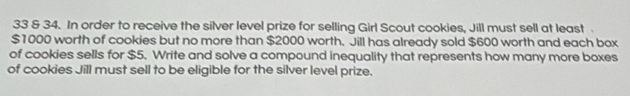 33 & 34. In order to receive the silver level prize for selling Girl Scout cookies, Jill must sell at least
$1000 worth of cookies but no more than $2000 worth. Jill has already sold $600 worth and each box 
of cookies sells for $5. Write and solve a compound inequality that represents how many more boxes 
of cookies Jill must sell to be eligible for the silver level prize.