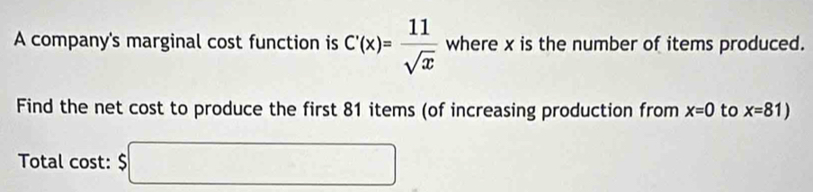 A company's marginal cost function is C'(x)= 11/sqrt(x)  where x is the number of items produced. 
Find the net cost to produce the first 81 items (of increasing production from x=0 to x=81)
Total cost: $□