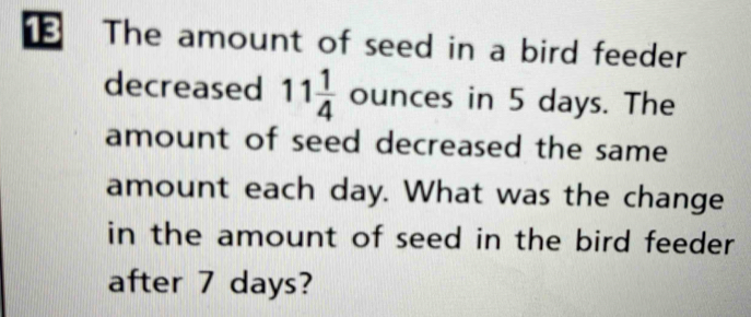 The amount of seed in a bird feeder 
decreased 11 1/4  ounces in 5 days. The 
amount of seed decreased the same 
amount each day. What was the change 
in the amount of seed in the bird feeder 
after 7 days?