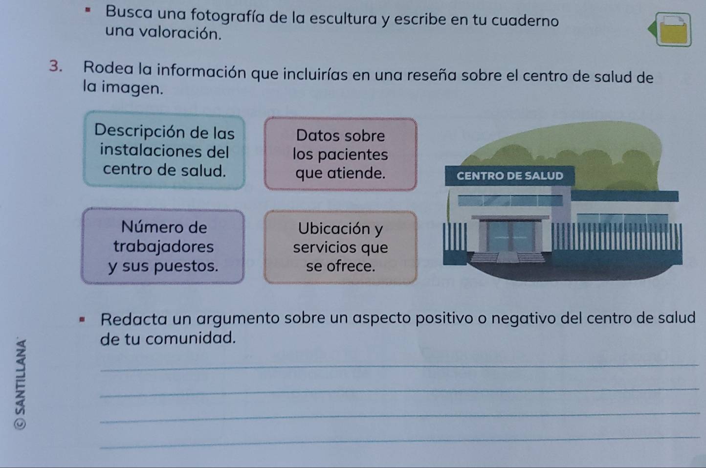 Busca una fotografía de la escultura y escribe en tu cuaderno 
una valoración. 
3. Rodea la información que incluirías en una reseña sobre el centro de salud de 
la imagen. 
Descripción de las Datos sobre 
instalaciones del los pacientes 
centro de salud. 
que atiende. 
Número de Ubicación y 
trabajadores servicios que 
y sus puestos. se ofrece. 
Redacta un argumento sobre un aspecto positivo o negativo del centro de salud 

de tu comunidad. 
_ 
_ 
_ 
_