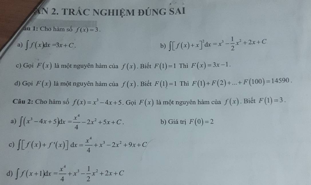 ăN 2. trÁC nghiệm đúng SAi 
au 1: Cho hàm số f(x)=3. 
a) ∈t f(x)dx=3x+C. 
b) ∈t [f(x)+x]^2dx=x^3- 1/2 x^2+2x+C
c) Gọi F(x) là một nguyên hàm của f(x). Biết F(1)=1 Thì F(x)=3x-1. 
d) Gọi F(x) là một nguyên hàm của f(x). Biết F(1)=1 Thì F(1)+F(2)+...+F(100)=14590. 
Câu 2: Cho hàm số f(x)=x^3-4x+5. Gọi F(x) là một nguyên hàm của f(x). Biết F(1)=3. 
a) ∈t (x^3-4x+5)dx= x^4/4 -2x^2+5x+C. b) Giá trị F(0)=2
c) ∈t [f(x)+f'(x)] dx= x^4/4 +x^3-2x^2+9x+C
d) ∈t f(x+1)dx= x^4/4 +x^3- 1/2 x^2+2x+C