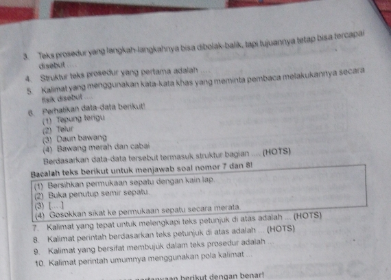 Teks prosedur yang langkah-langkahnya bisa dibolak-balik, tapi tujuannya tetap bisa tercapai 
disebut . 
4. Struktur teks prosedur yang pertama adaiah .... 
5. Kalimat yang menggunakan kata-kata khas yang meminta pembaca melakukannya secara 
fisik disebut .... 
6. Perhatikan data-data berikut! 
(1) Tepung terigu 
(2) Telur 
(3) Daun bawang 
(4) Bawang merah dan cabai 
Berdasarkan data-data tersebut termasuk struktur bagian .... (HOTS) 
Bacalah teks berikut untuk menjawab soal nomor 7 dan 8! 
(1) Bersihkan permukaan sepatu dengan kain lạp. 
(2) Buka penutup semir sepatu. 
(3) […] 
(4) Gosokkan sikat ke permukaan sepatu secara merata. 
7. Kalimat yang tepat untuk melengkapi teks petunjuk di atas adalah ... (HOTS) 
8. Kalimat perintah berdasarkan teks petunjuk di atas adalah ... (HOTS) 
9. Kalimat yang bersifat membujuk dalam teks prosedur adalah ... 
10. Kalimat perintah umumnya menggunakan pola kalimat ... 
aan berikut dengan benar!