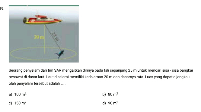 Seorang penyelam dari tim SAR mengaitkan dirinya pada tali sepanjang 25 m untuk mencari sisa - sisa bangkai
pesawat di dasar laut. Laut diselami memiliki kedalaman 20 m dan dasarnya rata. Luas yang dapat dijangkau
oleh penyelam tersebut adalah ... .
a) 100m^2 b) 80m^2
c) 150m^2 d) 90m^2