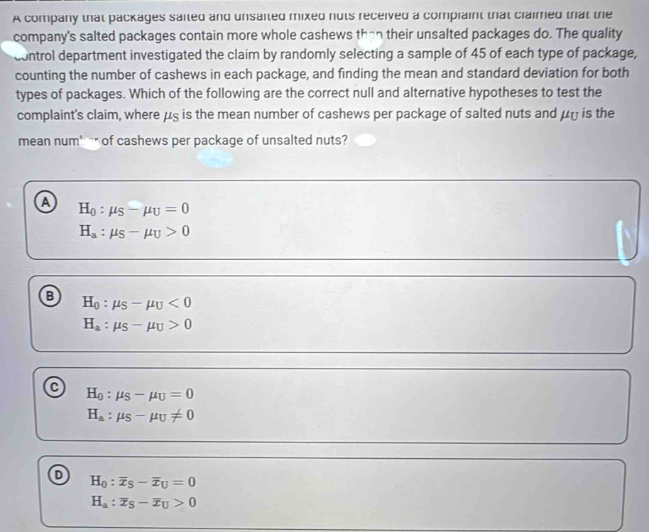 A company that packages saited and unsaited mixed nuts received a compiaint that claimed that the
company's salted packages contain more whole cashews than their unsalted packages do. The quality
control department investigated the claim by randomly selecting a sample of 45 of each type of package,
counting the number of cashews in each package, and finding the mean and standard deviation for both
types of packages. Which of the following are the correct null and alternative hypotheses to test the
complaint's claim, where μς is the mean number of cashews per package of salted nuts and μy is the
mean num'-r of cashews per package of unsalted nuts?
a H_0:mu _S-mu _U=0
H_a:mu _S-mu _U>0
B H_0:mu _S-mu _U<0</tex>
H_a:mu _S-mu _U>0
H_0:mu _S-mu _U=0
H_a:mu _S-mu _U!= 0
H_0:overline x_S-overline x_U=0
H_a:overline x_S-overline x_U>0