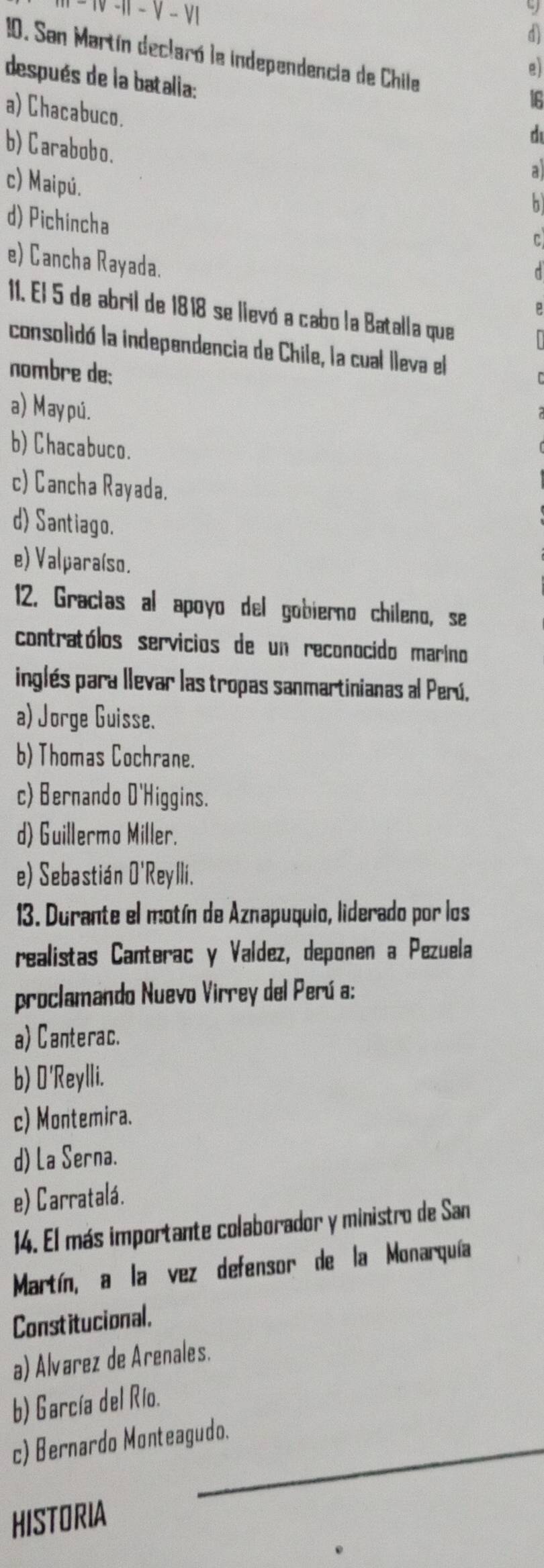 |-V-V|
d
10. San Martín declaró le independencia de Chile If
a
después de la batalia:
a) Chacabuco.
b) Carabobo.
c) Maipú.
d) Pichincha
e) Cancha Rayada.
11. El 5 de abril de 1818 se lievó a cabo la Batalla que
consolidó la independencia de Chile, la cual lleva el
nombre de:
a) May pu.
b) Chacabuco.
c) Cancha Rayada.
d) Santiago.
e) Valparaíso.
12. Gractas al apoyo del gobierno chileno, se
contratólos servicios de un reconocido marino
inglés para llevar las tropas sanmartinianas al Perú,
a) Jorge Guisse.
b) Thomas Cochrane.
c) Bernando O'Higgins.
d) Guillermo Miller.
e) Sebastián O'Reylli.
13. Durante el motín de Aznapuquio, liderado por los
realistas Canterac y Valdez, deponen a Pezuela
proclamando Nuevo Virrey del Perú a:
a) Canterac.
b) O'Reylli.
c) Montemira.
d) La Serna.
e) Carratalá.
14. El más importante colaborador y ministro de San
Martín, a la vez defensor de la Monarquía
Constitucional.
a) Alvarez de Arenales.
b) García del Río.
c) Bernardo Monteagudo.
HISTORIA