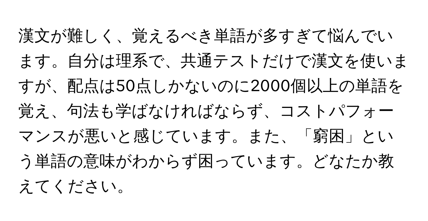 漢文が難しく、覚えるべき単語が多すぎて悩んでいます。自分は理系で、共通テストだけで漢文を使いますが、配点は50点しかないのに2000個以上の単語を覚え、句法も学ばなければならず、コストパフォーマンスが悪いと感じています。また、「窮困」という単語の意味がわからず困っています。どなたか教えてください。