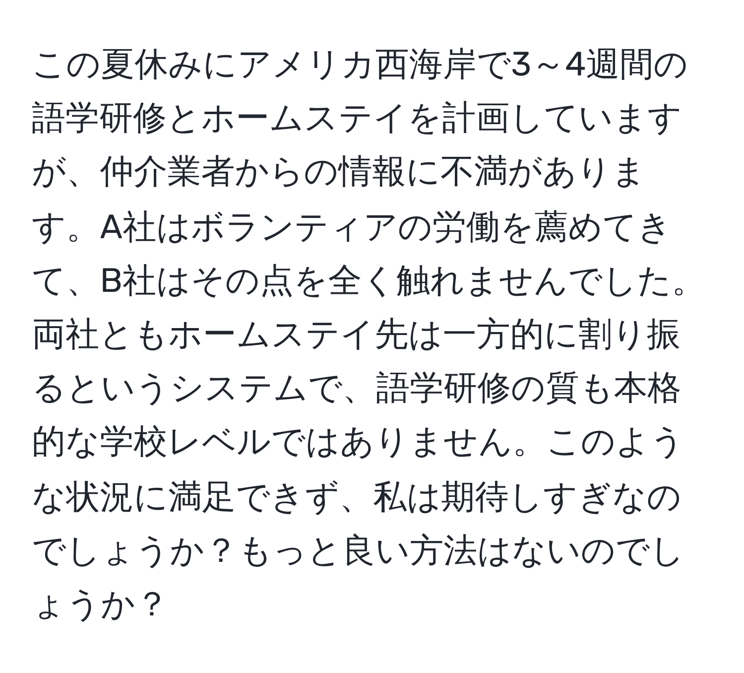 この夏休みにアメリカ西海岸で3～4週間の語学研修とホームステイを計画していますが、仲介業者からの情報に不満があります。A社はボランティアの労働を薦めてきて、B社はその点を全く触れませんでした。両社ともホームステイ先は一方的に割り振るというシステムで、語学研修の質も本格的な学校レベルではありません。このような状況に満足できず、私は期待しすぎなのでしょうか？もっと良い方法はないのでしょうか？