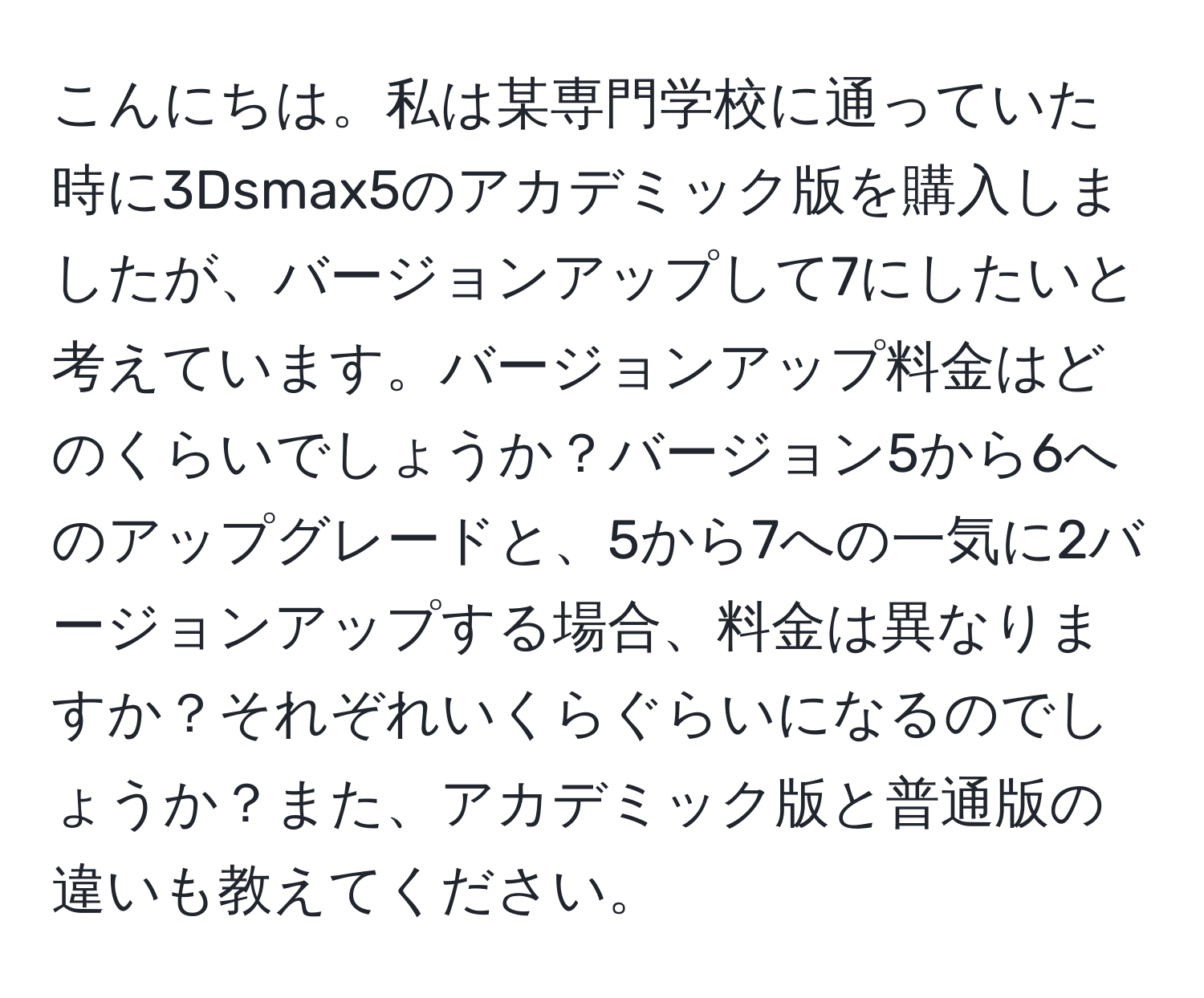 こんにちは。私は某専門学校に通っていた時に3Dsmax5のアカデミック版を購入しましたが、バージョンアップして7にしたいと考えています。バージョンアップ料金はどのくらいでしょうか？バージョン5から6へのアップグレードと、5から7への一気に2バージョンアップする場合、料金は異なりますか？それぞれいくらぐらいになるのでしょうか？また、アカデミック版と普通版の違いも教えてください。