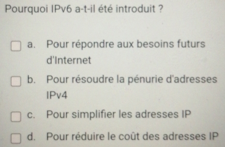 Pourquoi IPv6 a-t-il été introduit ?
a. Pour répondre aux besoins futurs
d'Internet
b. Pour résoudre la pénurie d'adresses
lPv4
c. Pour simplifier les adresses IP
d. Pour réduire le coût des adresses IP