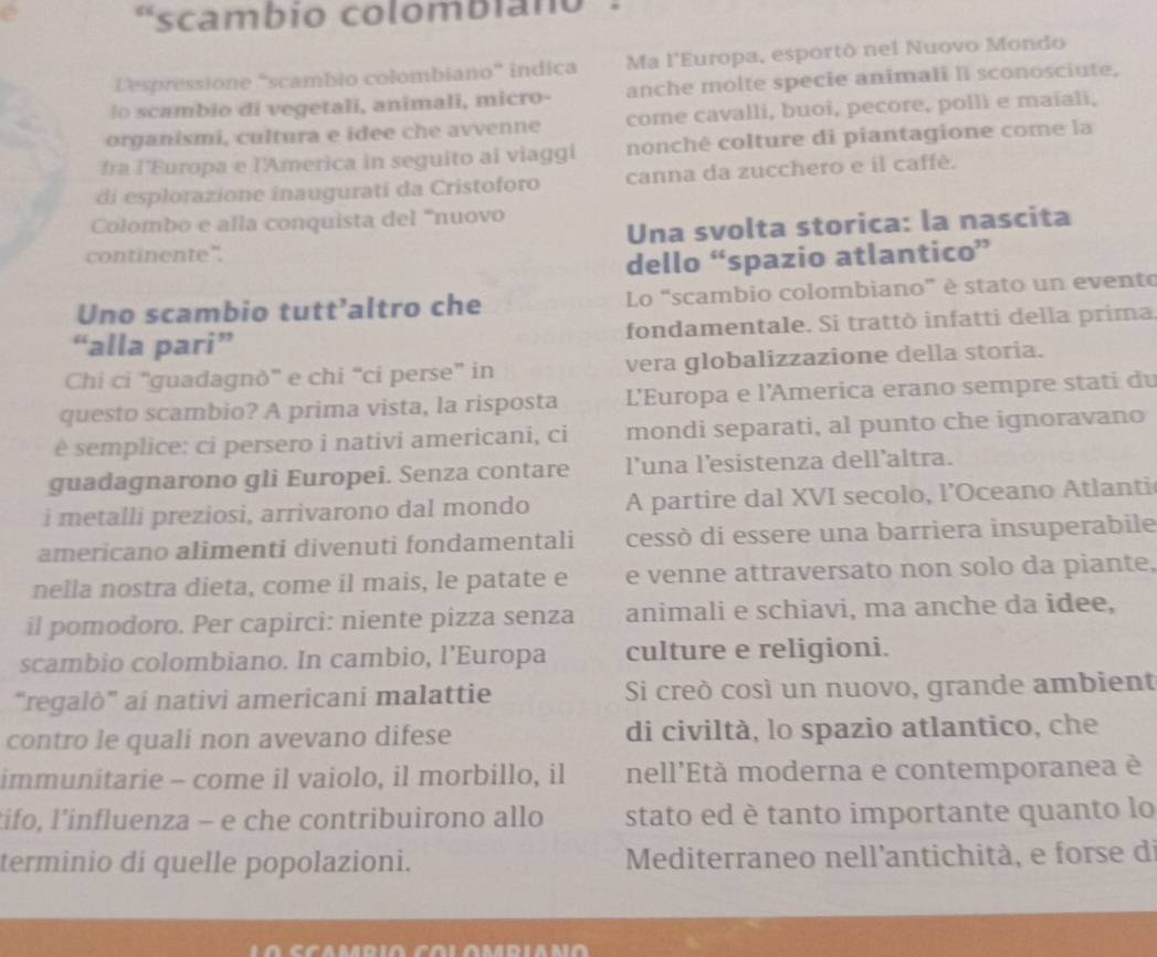 scambio colombiano
Despressione “scambio colombiano” indica Ma l'Europa, esportò nel Nuovo Mondo
lo scambio di vegetali, animali, micro- anche molte specie animali lI sconosciute,
organismi, cultura e idee che avvenne come cavalli, buoi, pecore, polli e maïali,
fra l’Europa e l'America in seguito ai viaggi nonché colture di piantagione come la
di esplorazione inaugurati da Cristoforo canna da zucchero e il caffé.
Colombo e alla conquista del “nuovo
continente". Una svolta storica: la nascita
dello “spazio atlantico”
Uno scambio tutt’altro che Lo “scambio colombiano” è stato un evento
“alla pari” fondamentale. Si trattò infatti della prima
Chi ci “guadagnò” e chi “ci perse” in vera globalizzazione della storia.
questo scambio? A prima vista, la risposta L'Europa e l'America erano sempre stati du
è semplice: ci persero i nativi americani, ci mondi separati, al punto che ignoravano
guadagnarono gli Europei. Senza contare l’una l’esistenza dell’altra.
i metalli preziosi, arrivarono dal mondo A partire dal XVI secolo, l’Oceano Atlanti
americano alimenti divenuti fondamentali cessò di essere una barriera insuperabile
nella nostra dieta, come il mais, le patate e e venne attraversato non solo da piante,
il pomodoro. Per capirci: niente pizza senza animali e schiavi, ma anche da idee,
scambio colombiano. In cambio, l’Europa culture e religioni.
“regalò” ai nativi americani malattie Si creò così un nuovo, grande ambient
contro le quali non avevano difese di civiltà, lo spazio atlantico, che
immunitarie - come il vaiolo, il morbillo, il nell'Età moderna e contemporanea è
tifo, l’influenza - e che contribuirono allo stato ed è tanto importante quanto lo
terminio di quelle popolazioni.  Mediterraneo nell'antichità, e forse di