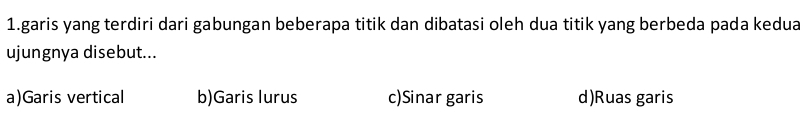 garis yang terdiri dari gabungan beberapa titik dan dibatasi oleh dua titik yang berbeda pada kedua
ujungnya disebut...
a)Garis vertical b)Garis lurus c)Sinar garis d)Ruas garis