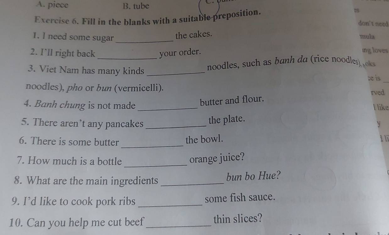 piece B. tube
Exercise 6. Fill in the blanks with a suitable preposition.
don't need
1. I need some sugar_
the cakes.
mula
2. I`ll right back _your order.
ing loves
3. Viet Nam has many kinds_
noodles, such as banh da (rice noodles) oks
_
t is
noodles), pho or bun (vermicelli).
rved
butter and flour.
4. Banh chung is not made _l like
the plate.
5. There aren’t any pancakes _y
6. There is some butter_
the bowl. i li
_
7. How much is a bottle orange juice?
8. What are the main ingredients _bun bo Hue?
9. I’d like to cook pork ribs _some fish sauce.
10. Can you help me cut beef_ thin slices?