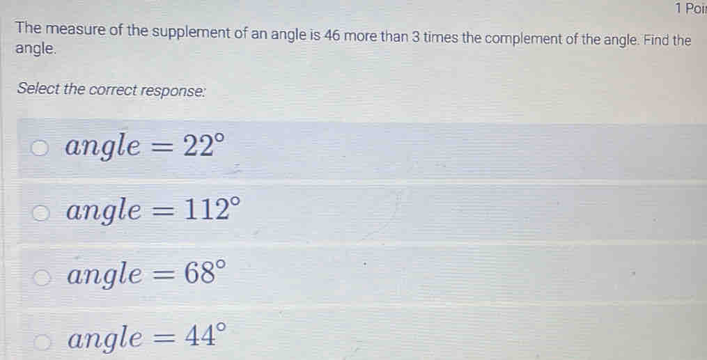 Poi
The measure of the supplement of an angle is 46 more than 3 times the complement of the angle. Find the
angle.
Select the correct response:
angle =22°
angle =112°
angle =68°
angle =44°