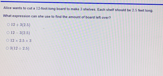 Alice wants to cut a 12-foot -long board to make 3 shelves. Each shelf should be 2.5 feet long.
What expression can she use to find the amount of board left over?
12+3(2.5)
12-3(2.5)
12* 2.5* 3
3(12/ 2.5)