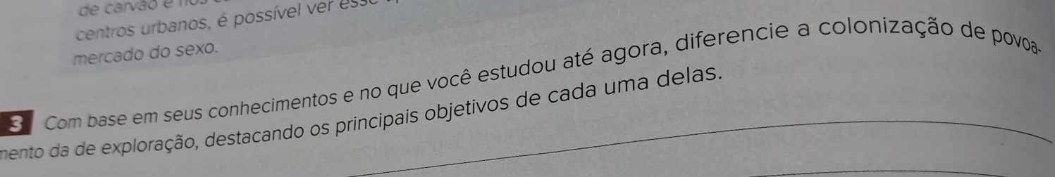 de carvão é n 
centros urbanos, é possível ver es 
mercado do sexo. 
o Com base em seus conhecimentos e no que você estudou até agora, diferencie a colonização de povoa- 
mento da de exploração, destacando os principais objetivos de cada uma delas.