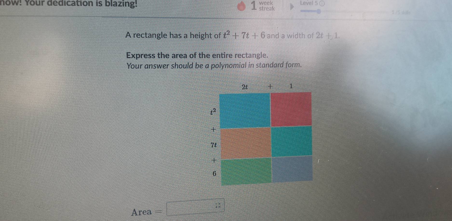 A 
now! Your dedication is blazing! week Level 5 ① 
- streak 1 /5 skills 
A rectangle has a height of t^2+7t+6 and a width of 2t+1. 
Express the area of the entire rectangle. 
Your answer should be a polynomial in standard form. 
Area =