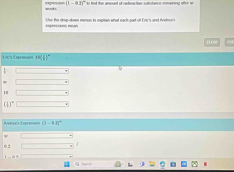 expression (1-0.2)^w to find the amount of radioactive substance remaining after w 
weeks 
Use the drop-down menus to explain what each part of Eric's and Andrea's 
expressions mean 
CLEAR CHE 
Eric's Expression 10( 1/2 )^w
 1/2 
w
10
( 1/2 )^w
Andrea's Expression (1-0.2)^w
w
0.2
1-0 9
Search N