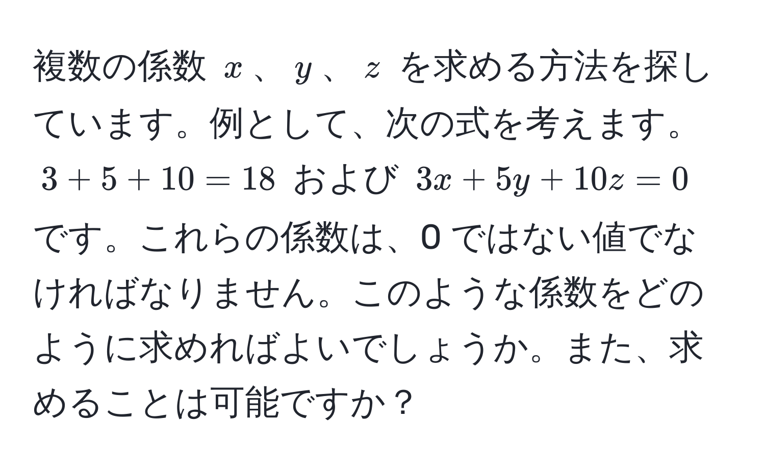 複数の係数 (x)、(y)、(z) を求める方法を探しています。例として、次の式を考えます。 
(3 + 5 + 10 = 18) および (3x + 5y + 10z = 0) です。これらの係数は、0 ではない値でなければなりません。このような係数をどのように求めればよいでしょうか。また、求めることは可能ですか？