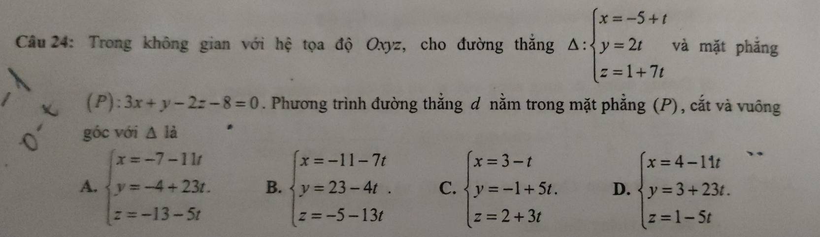 Trong không gian với hệ tọa độ Oxyz, cho đường thắng △ :beginarrayl x=-5+t y=2t z=1+7tendarray. và mặt phắng
b ):3x+y-2z-8=0. Phương trình đường thẳng d nằm trong mặt phẳng (P), cắt và vuông
góc với △ la
A. beginarrayl x=-7-11t y=-4+23t. z=-13-5tendarray. B. beginarrayl x=-11-7t y=23-4t. z=-5-13tendarray. C. beginarrayl x=3-t y=-1+5t. z=2+3tendarray. D. beginarrayl x=4-11t y=3+23t. z=1-5tendarray.