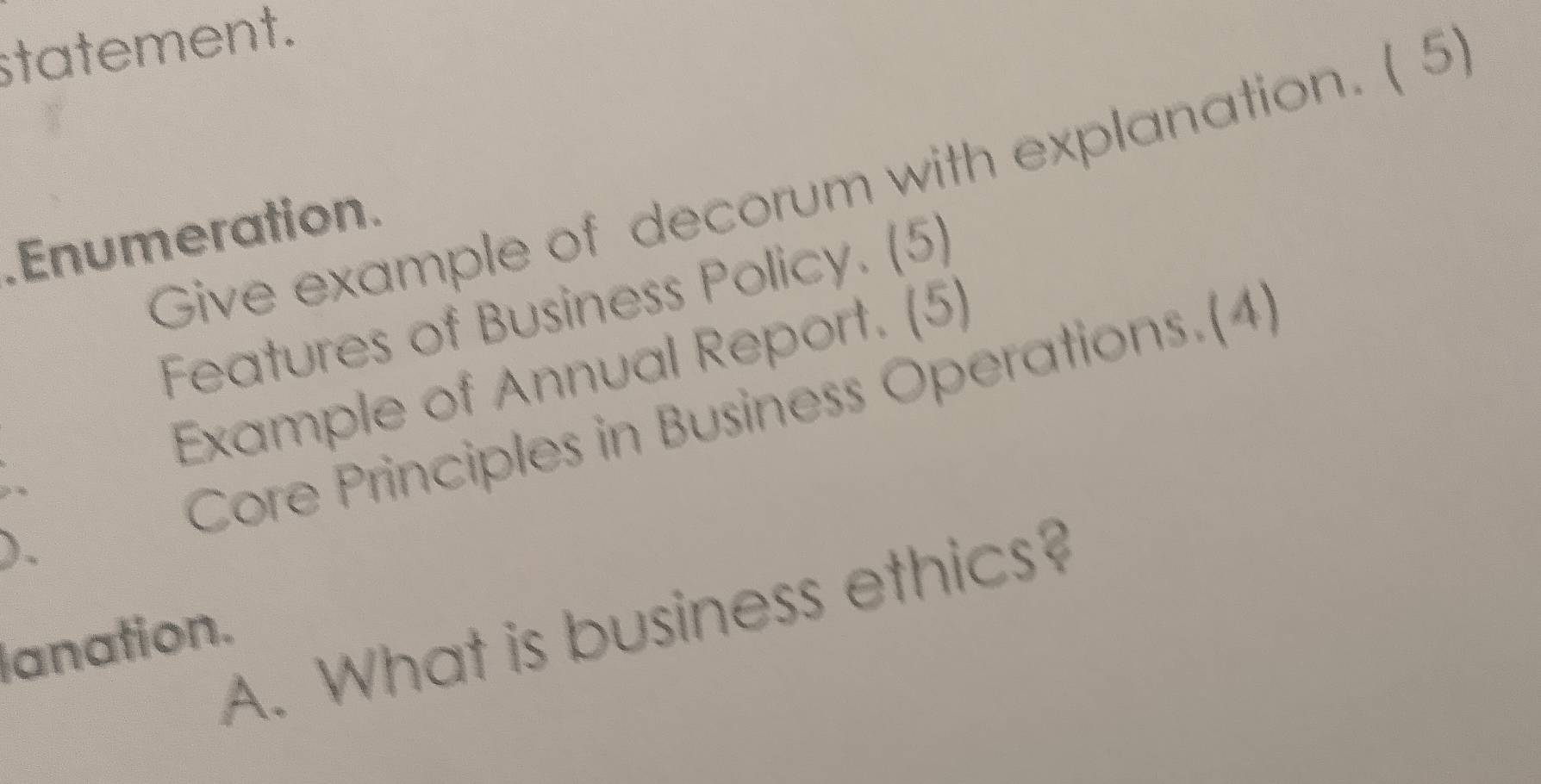 statement. 
Give example of decorum with explanation. ( 5 
Enumeration 
Features of Business Policy. (5) 
Example of Annual Report. (5) 

Core Principles in Business Operations.(4) 
). 
A. What is business ethics? 
lanation.