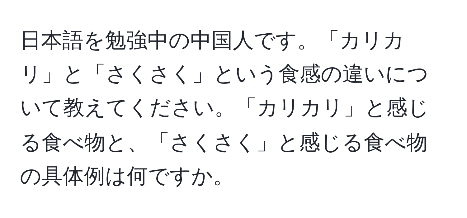 日本語を勉強中の中国人です。「カリカリ」と「さくさく」という食感の違いについて教えてください。「カリカリ」と感じる食べ物と、「さくさく」と感じる食べ物の具体例は何ですか。