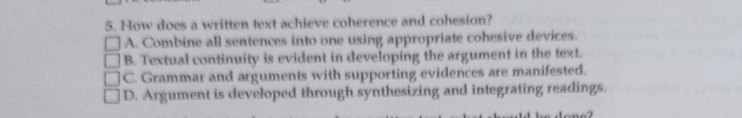 How does a written text achieve coherence and cohesion?
A. Combine all sentences into one using appropriate cohesive devices.
B. Textual continuity is evident in developing the argument in the text.
C. Grammar and arguments with supporting evidences are manifested.
D. Argument is developed through synthesizing and integrating readings.