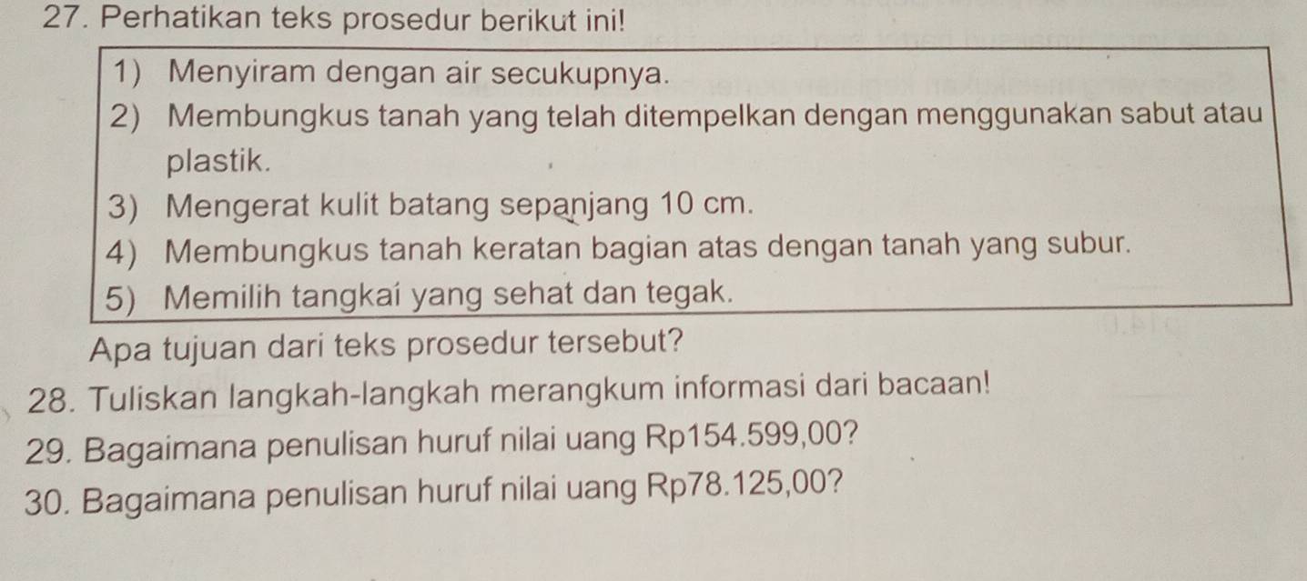 Perhatikan teks prosedur berikut ini! 
1) Menyiram dengan air secukupnya. 
2) Membungkus tanah yang telah ditempelkan dengan menggunakan sabut atau 
plastik. 
3) Mengerat kulit batang sepanjang 10 cm. 
4) Membungkus tanah keratan bagian atas dengan tanah yang subur. 
5) Memilih tangkai yang sehat dan tegak. 
Apa tujuan dari teks prosedur tersebut? 
28. Tuliskan langkah-langkah merangkum informasi dari bacaan! 
29. Bagaimana penulisan huruf nilai uang Rp154.599,00? 
30. Bagaimana penulisan huruf nilai uang Rp78.125,00?