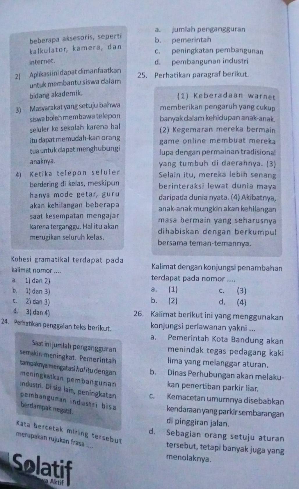 a. jumlah pengangguran
beberapa aksesoris, seperti b. pemerintah
kalkulator, kamera, dan c. peningkatan pembangunan
internet. d. pembangunan industri
2) Aplikasi ini dapat dimanfaatkan 25. Perhatikan paragraf berikut.
untuk membantu siswa dalam
bidang akademik.
(1) Keberadaan warnet
3) Masyarakat yang setuju bahwa
memberikan pengaruh yang cukup
siswa boleh membawa telepon banyak dalam kehidupan anak-anak.
seluler ke sekolah karena hal (2) Kegemaran mereka bermain
itu dapat memudah-kan orang
game online membuat mereka
tua untuk dapat menghubungi
lupa dengan permainan tradisional
anaknya. yang tumbuh di daerahnya. (3)
4) Ketika telepon seluler Selain itu, mereka lebih senang
berdering di kelas, meskipun berinteraksi lewat dunia maya
hanya mode getar, guru daripada dunia nyata. (4) Akibatnya,
akan kehilangan beberapa anak-anak mungkin akan kehilangan
saat kesempatan mengajar
masa bermain yang seharusnya
karena terganggu. Hal itu akan
dihabiskan dengan berkumpul
merugikan seluruh kelas.
bersama teman-temannya.
Kohesi gramatikal terdapat pada
kalimat nomor ....
Kalimat dengan konjungsi penambahan
a. 1) dan 2)
terdapat pada nomor ....
a. (1)
b. 1) dan 3) c. (3)
c. 2) dan 3) b. (2) d. (4)
d. 3) dan 4) 26. Kalimat berikut ini yang menggunakan
24. Perhatikan penggalan teks berikut. konjungsi perlawanan yakni ...
a. Pemerintah Kota Bandung akan
Saat ini jumlah pengangguran menindak tegas pedagang kaki
semakin meningkat. Pemerintah lima yang melanggar aturan.
tampaknya mengatasi hɑl itu dengan 
b. Dinas Perhubungan akan melaku-
meningkatkan pembangunan
kan penertiban parkir liar.
industri. Di sisi lain, peningkatan
c. Kemacetan umumnya disebabkan
pembangunan industri bisa
berdampak negatif.
kendaraan yang parkir sembarangan
di pinggiran jalan.
Kata bercetak miring tersebut
d. Sebagian orang setuju aturan
merupakan rujukan frasa ....
tersebut, tetapi banyak juga yang
menolaknya.
Solatif
a Aktif