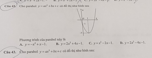 ^. y=x+2x-1 B. y=x+2x-2 y=2x-4x-2
Câu 42. Cho parabol y=ax^2+bx+c có đồ thị như hình sau
Phương trình của parabol này là
A. y=-x^2+x-1. B. y=2x^2+4x-1. C. y=x^2-2x-1. D. y=2x^2-4x-1. 
Câu 43. Cho parabol y=ax^2+bx+c có đồ thị như hình sau: