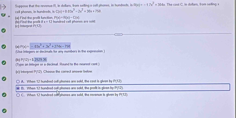 Suppose that the revenue R, in dollars, from selling x cell phones, in hundreds, is R(x)=-1.7x^2+304x The cost C, in dollars, from selling x
cell phones, in hundreds, is C(x)=0.03x^3-2x^2+30x+750. 
(a) Find the profit function, P(x)=R(x)-C(x). 
(b) Find the profit if x=12 hundred cell phones are sold.
(c) Interpret P(12). 
(a) P(x)=-03x^3+.3x^2+274x-750
(Use integers or decimals for any numbers in the expression.)
(b) P(12)=$2529.36
(Type an integer or a decimal. Round to the nearest cent.)
(c) Interpret P(12). Choose the correct answer below.
A. When 12 hundred cell phones are sold, the cost is given by P(12).
B. When 12 hundred cell phones are sold, the profit is given by P(12).
C. When 12 hundred cell phones are sold, the revenue is given by P(12).