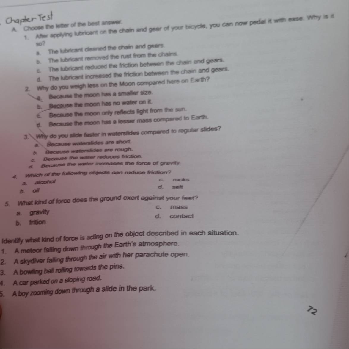Choose the letter of the best answer.
1. After applying lubricant on the chain and gear of your bicycle, you can now pedal it with ease. Why is it
so?
a. The lubricant cleaned the chain and gears.
b. The lubricant removed the rust from the chains.
c. The lubricant reduced the friction between the chain and gears.
d. The lubricant increased the friction between the chain and gears.
2. Why do you weigh less on the Moon compared here on Earth?
a. Because the moon has a smaller size.
b. Because the moon has no water on it.
c. Because the moon only reflects light from the sun.
d. Because the moon has a lesser mass compared to Earth.
3. Why do you slide faster in waterslides compared to regular slides?
a Because waterslides are short.
b. Because waterslides are rough.
c. Because the water reduces friction.
d. Because the water increases the force of gravity.
4. Which of the following objects can reduce friction?
a. alcohol
c. rocks
d. sait
b. oil
5. What kind of force does the ground exert against your feet?
c. mass
a. gravity
d. contact
b. frition
Identify what kind of force is acting on the object described in each situation.
1. A meteor falling down through the Earth's atmosphere.
2. A skydiver falling through the air with her parachute open.
3. A bowling ball rolling towards the pins.
4. A car parked on a sloping road.
5. A boy zooming down through a slide in the park.
72