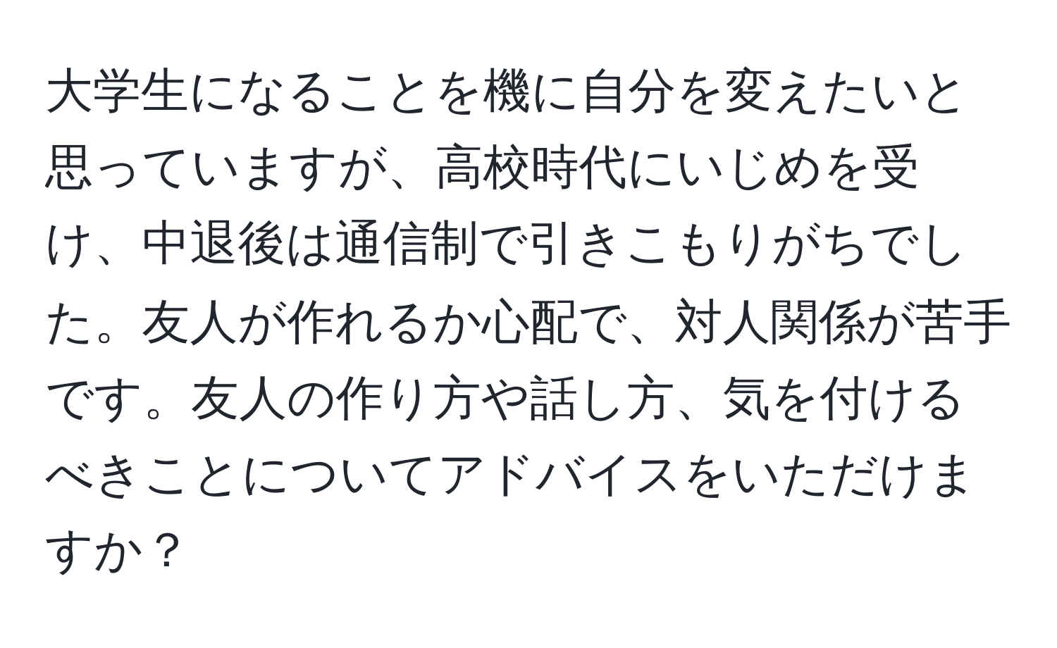 大学生になることを機に自分を変えたいと思っていますが、高校時代にいじめを受け、中退後は通信制で引きこもりがちでした。友人が作れるか心配で、対人関係が苦手です。友人の作り方や話し方、気を付けるべきことについてアドバイスをいただけますか？