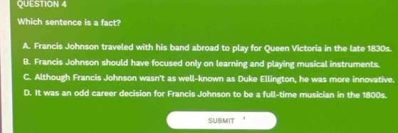 Which sentence is a fact?
A. Francis Johnson traveled with his band abroad to play for Queen Victoria in the late 1830s.
B. Francis Johnson should have focused only on learning and playing musical instruments.
C. Although Francis Johnson wasn't as well-known as Duke Ellington, he was more innovative.
D. It was an odd career decision for Francis Johnson to be a full-time musician in the 1800s.
SUBMIT