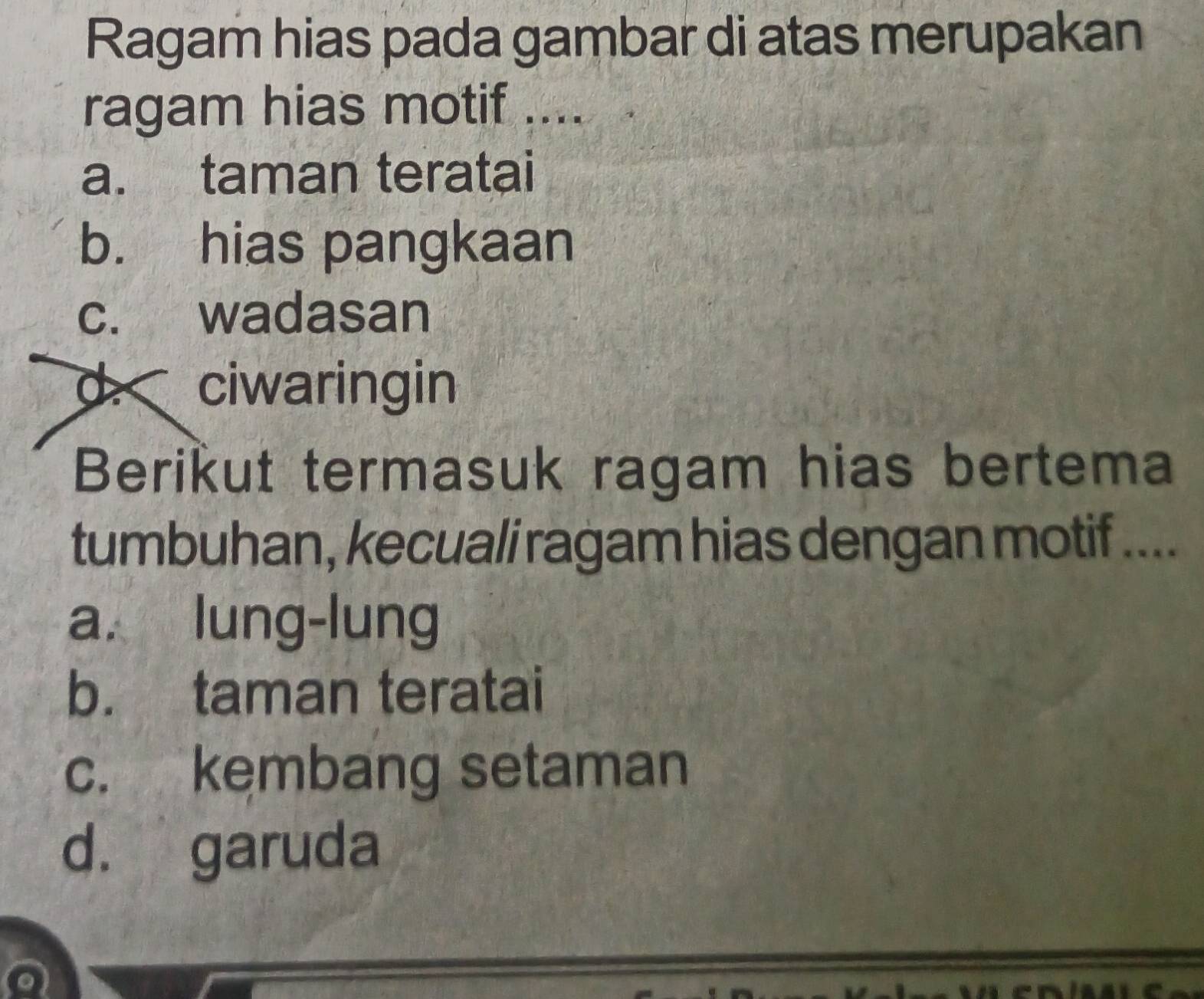 Ragam hias pada gambar di atas merupakan
ragam hias motif ....
a. taman teratai
b. hias pangkaan
c. wadasan
d. ciwaringin
Berikut termasuk ragam hias bertema
tumbuhan, kecuali ragam hias dengan motif ....
a. lung-lung
b. taman teratai
c. kembang setaman
d. garuda