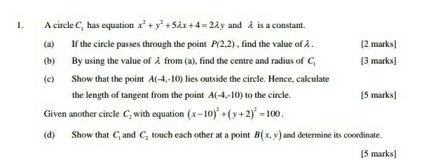 A circle C_1 has equation x^2+y^2+5lambda x+4=2lambda y and λ is a constant. 
(a) If the circle passes through the point P(2,2) , find the value of . [2 marks] 
(b) By using the value of λ from (a), find the centre and radius of C_1 [3 marks] 
(c) Show that the point A(-4,-10) lies outside the circle. Hence, calculate 
the length of tangent from the point A(-4,-10) to the circle. [5 marks] 
Given another circle C_2 with equation (x-10)^2+(y+2)^2=100. 
(d) Show that C_1 and C_2 touch each other at a point B(x,y) and determine its coordinate. 
[5 marks]