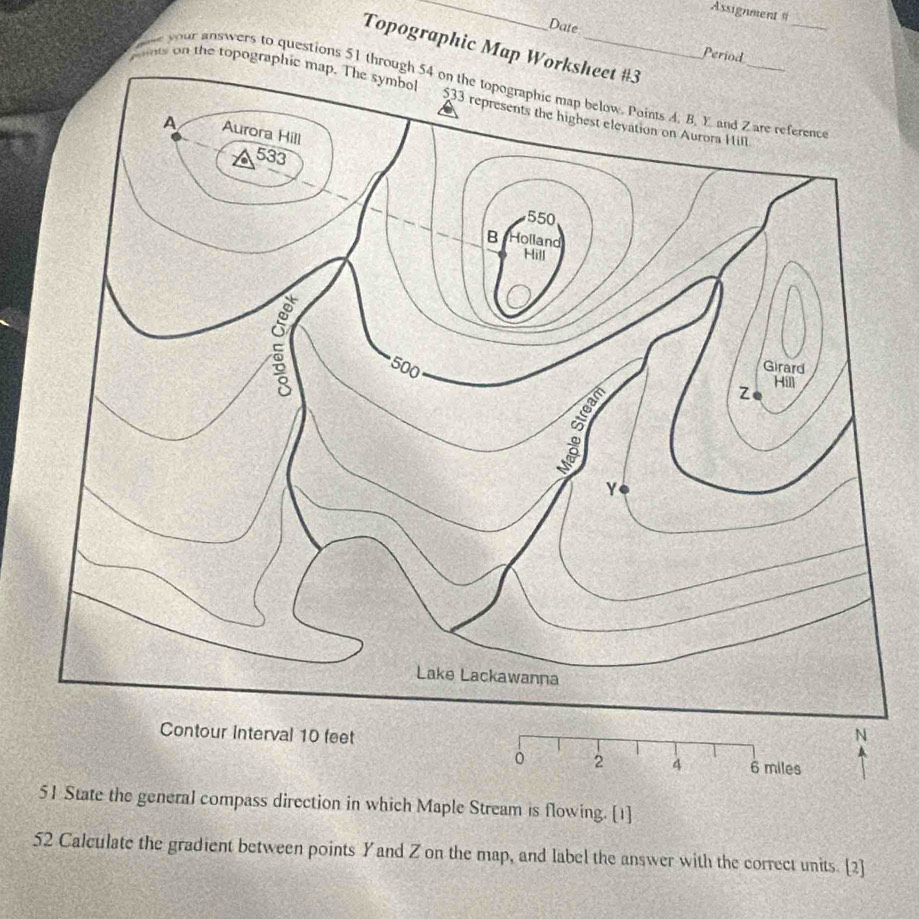 Assignment = 
Date 
_ 
Topographic Map W 
Period 
mnts on the topogra 
e your answers to questions 51 t 
。 2 4 6 miles
51 State the general compass direction in which Maple Stream is flowing. [1] 
52 Calculate the gradient between points Yand Z on the map, and label the answer with the correct units. [2]