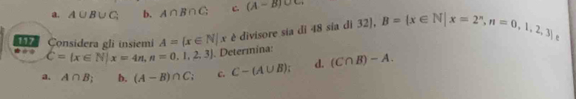 a. A∪ B∪ C; b. A∩ B∩ C; C. (A-B)∪ C
Considera gli insiemi A= x∈ N|x è divisore sia di 48 sia di 32), B= x∈ N|x=2^n,n=0,1,2,3
e
C= x∈ N|x=4n, n=0,1,2,3. Determina:
a. A∩ B_; b. (A-B)∩ C c. C-(A∪ B); d. (C∩ B)-A.