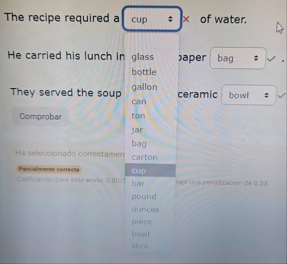 The recipe required a cup ; × of water. 
He carried his lunch in glass aper bag ; 
bottle 
They served the soup gallon ceramic bowl 
can 
Comprobar ton 
jar 
bag 
Ha seleccionado correctamen carton 
Parcialmente correcta cup 
Calificación para este envío: 0,80/1 bar rajo una penalización de 0,33.
pound
ounces 
piece 
bowl 
slice