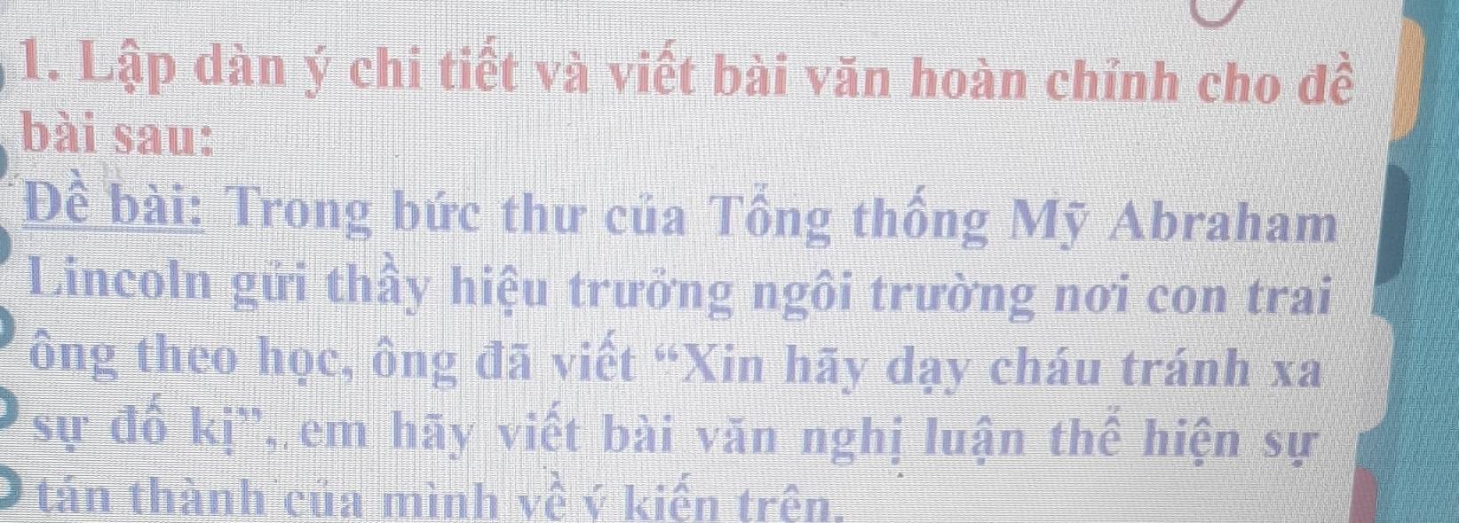 Lập dàn ý chi tiết và viết bài văn hoàn chỉnh cho đề 
bài sau: 
Đề bài: Trong bức thư của Tổng thống Mỹ Abraham 
Lincoln gửi thầy hiệu trưởng ngôi trường nơi con trai 
ông theo học, ông đã viết “Xin hãy dạy cháu tránh xa
sự đổ kị'', em hãy viết bài văn nghị luận thế hiện sự 
tán thành của mình về ý kiến trên.