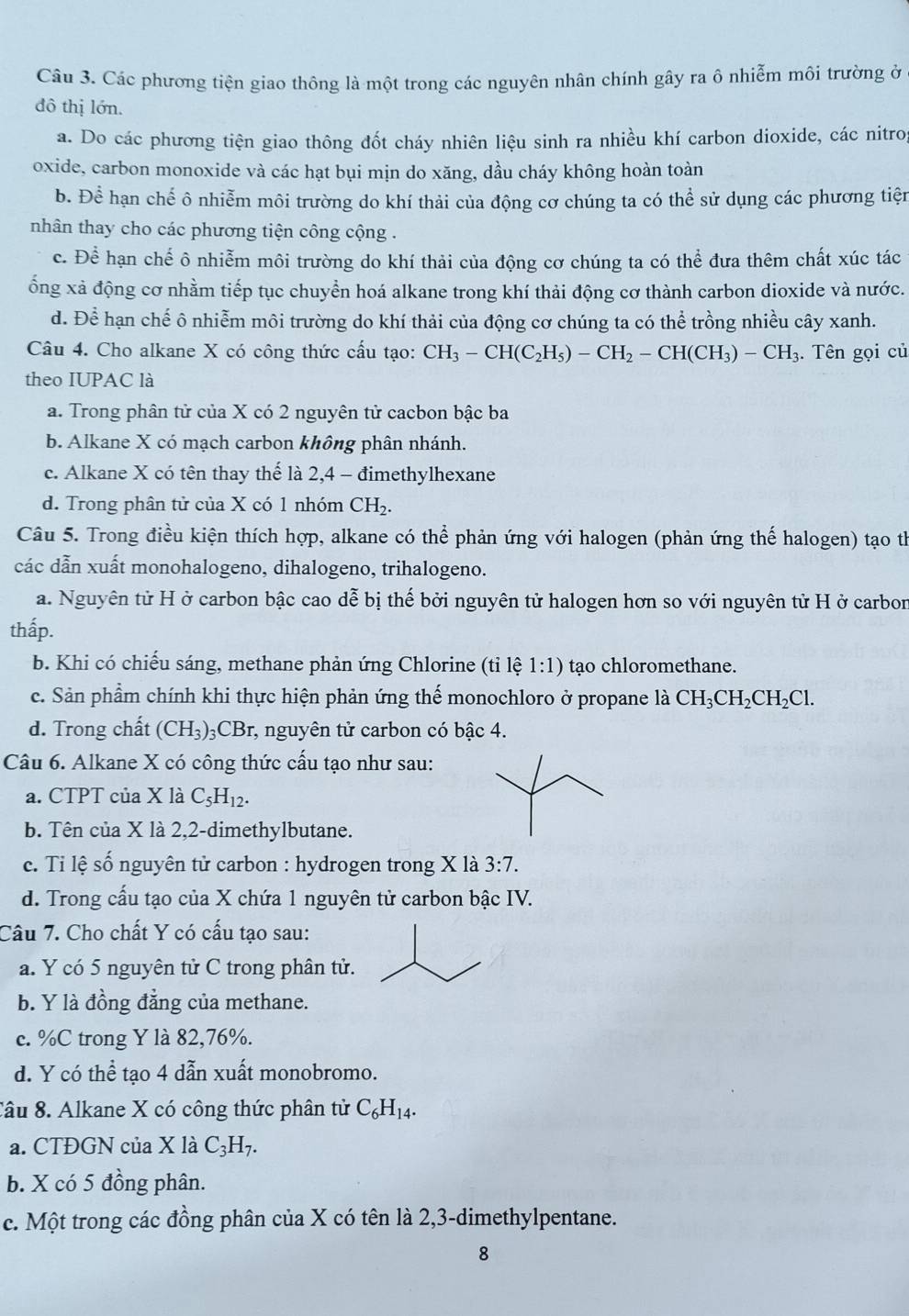 Các phương tiện giao thông là một trong các nguyên nhân chính gây ra ô nhiễm môi trường ở
đô thị lớn.
a. Do các phương tiện giao thông đốt cháy nhiên liệu sinh ra nhiều khí carbon dioxide, các nitrog
oxide, carbon monoxide và các hạt bụi mịn do xăng, dầu cháy không hoàn toàn
b. Để hạn chế ô nhiễm môi trường do khí thải của động cơ chúng ta có thể sử dụng các phương tiện
nhân thay cho các phương tiện công cộng .
c. Để hạn chế ô nhiễm môi trường do khí thải của động cơ chúng ta có thể đưa thêm chất xúc tác
ổng xả động cơ nhằm tiếp tục chuyển hoá alkane trong khí thải động cơ thành carbon dioxide và nước.
d. Để hạn chế ô nhiễm môi trường do khí thải của động cơ chúng ta có thể trồng nhiều cây xanh.
Câu 4. Cho alkane X có công thức cầu tạo: CH_3-CH(C_2H_5)-CH_2-CH(CH_3)-CH_3. Tên gọi củ
theo IUPAC là
a. Trong phân tử của X có 2 nguyên tử cacbon bậc ba
b. Alkane X có mạch carbon không phân nhánh.
c. Alkane X có tên thay thế là 2,4 - đimethylhexane
d. Trong phân tử của X có 1 nhóm CH_2.
Câu 5. Trong điều kiện thích hợp, alkane có thể phản ứng với halogen (phản ứng thế halogen) tạo th
các dẫn xuất monohalogeno, dihalogeno, trihalogeno.
a. Nguyên tử H ở carbon bậc cao dễ bị thế bởi nguyên tử halogen hơn so với nguyên tử H ở carbon
thấp.
b. Khi có chiếu sáng, methane phản ứng Chlorine (tỉ lệ 1:1) tạo chloromethane.
c. Sản phầm chính khi thực hiện phản ứng thế monochloro ở propane là CH_3CH_2CH_2Cl.
d. Trong chất (CH_3)_3 CB r, nguyên tử carbon có bậc 4.
Câu 6. Alkane X có công thức cấu tạo như sau:
a. CTPT của X là C_5H_12.
b. Tên của X là 2,2-dimethylbutane.
c. Ti lệ số nguyên tử carbon : hydrogen trong X là 3:7.
d. Trong cấu tạo của X chứa 1 nguyên tử carbon bậc IV.
Câu 7. Cho chất Y có cấu tạo sau:
a. Y có 5 nguyên tử C trong phân tử.
b. Y là đồng đẳng của methane.
c. %C trong Y là 82,76%.
d. Y có thể tạo 4 dẫn xuất monobromo.
Câu 8. Alkane X có công thức phân tử C_6H_14.
a. CTĐGN của X là C_3H_7.
b. X có 5 đồng phân.
c. Một trong các đồng phân của X có tên là 2,3-dimethylpentane.
8