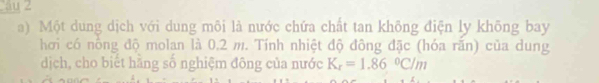 au 2 
a) Một dung dịch với dung môi là nước chứa chất tan không điện ly không bay 
hơi có nông độ molan là 0,2 m. Tính nhiệt độ đông đặc (hóa răn) của dung 
dịch, cho biết hãng số nghiệm đông của nước K_r=1.86°C/m