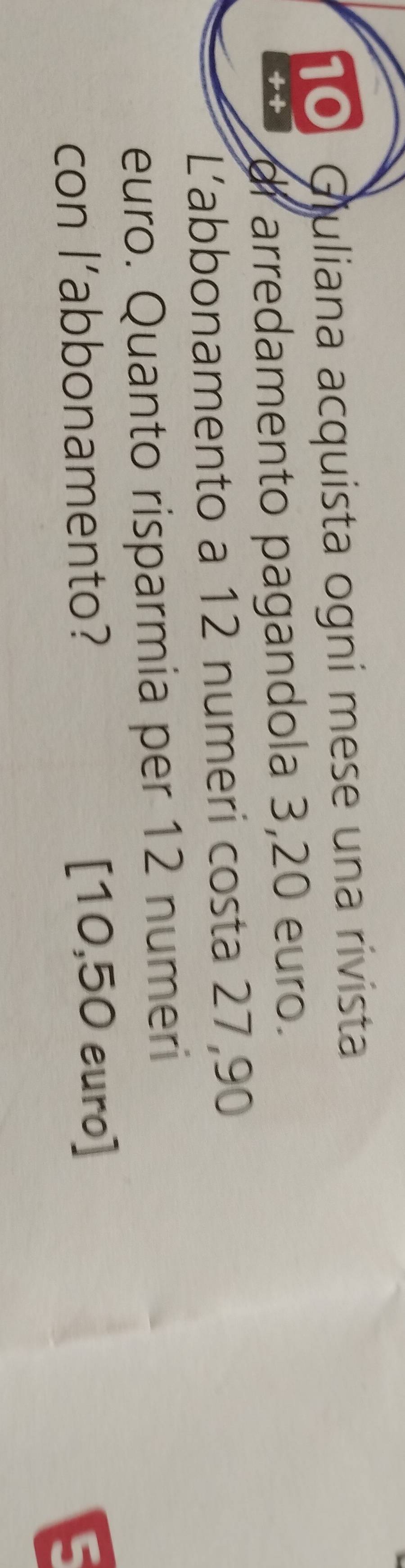 Giuliana acquista ogni mese una rivista 
++ di arredamento pagandola 3,20 euro. 
L'abbonamento a 12 numeri costa 27,90
euro. Quanto risparmia per 12 numeri 
con l’abbonamento? [10,50 euro]
E