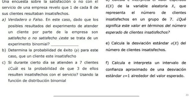 Una encuesta sobre la satisfacción o no con el 
servicio de una empresa revelo que 1 de cada 8 de E(X) de la variable aleatoria X, que 
sus clientes resultaban insatisfechos. representa el número de clientes 
a) Verdadero o Falso. En este caso, dado que los insatisfechos en un grupo de 7. ¿Qué 
posibles resultados del experimento de atender significa este valor en términos del número 
un cliente por parte de la empresa son esperado de clientes insatisfechos? 
satisfecho o no satisfecho ¿este se trata de un 
experimento binomial? _e) Calcula la desviación estándar sigma (X) del 
b) Determina la probabilidad de éxito (p) para este número de clientes insatisfechos. 
caso, que un cliente este insatisfecho 
c) Si durante cierto día se atienden a 7 clientes f) Calcula e interpreta un intervalo de 
¿Cuál es la probabilidad de que 3 de ellos confianza aproximado de una desviación 
resulten insatisfechos con el servicio? Usando la estándar z=1 alrededor del valor esperado. 
función de distribución binomial 
23