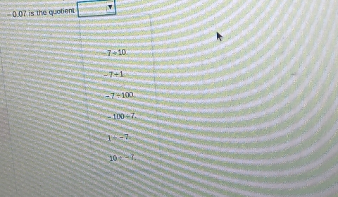 - 0.07 is the quotient
-7/ 10
-7/ 1
-7/ 100.
-100/ 7.
1/ -7
10/ -7.